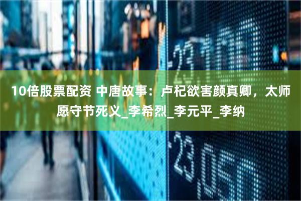 10倍股票配资 中唐故事：卢杞欲害颜真卿，太师愿守节死义_李希烈_李元平_李纳