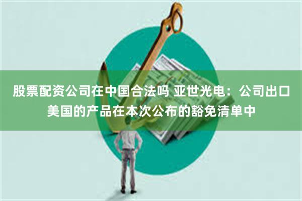 股票配资公司在中国合法吗 亚世光电：公司出口美国的产品在本次公布的豁免清单中