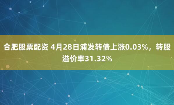 合肥股票配资 4月28日浦发转债上涨0.03%，转股溢价率31.32%
