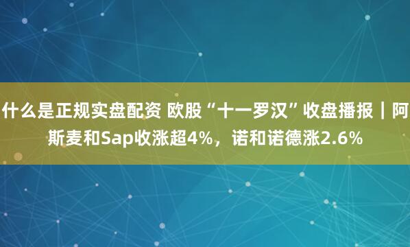 什么是正规实盘配资 欧股“十一罗汉”收盘播报｜阿斯麦和Sap收涨超4%，诺和诺德涨2.6%