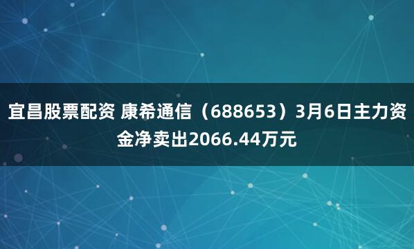 宜昌股票配资 康希通信（688653）3月6日主力资金净卖出2066.44万元