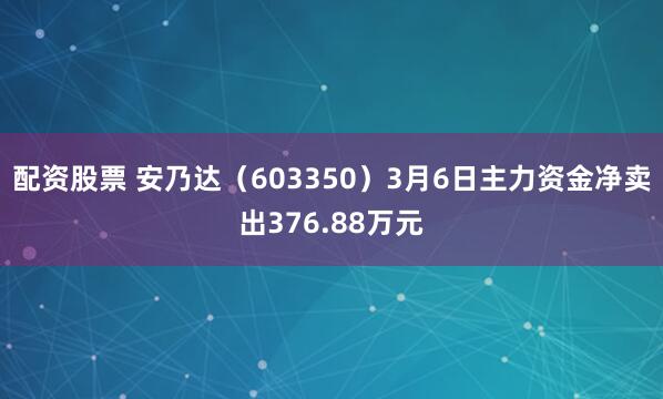 配资股票 安乃达（603350）3月6日主力资金净卖出376.88万元