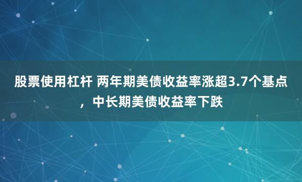 股票使用杠杆 两年期美债收益率涨超3.7个基点，中长期美债收益率下跌
