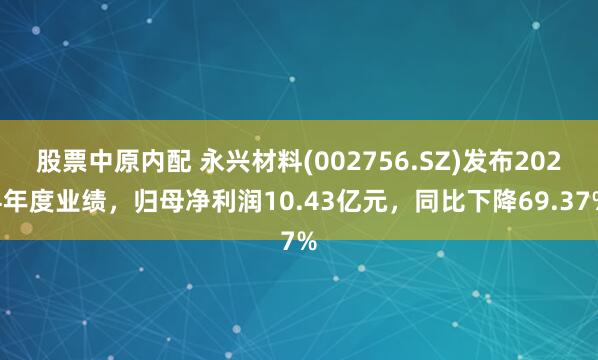股票中原内配 永兴材料(002756.SZ)发布2024年度业绩，归母净利润10.43亿元，同比下降69.37%