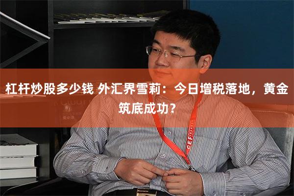杠杆炒股多少钱 外汇界雪莉：今日增税落地，黄金筑底成功？