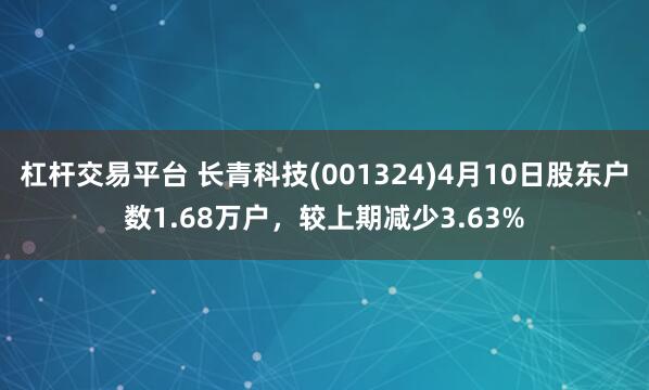 杠杆交易平台 长青科技(001324)4月10日股东户数1.68万户，较上期减少3.63%