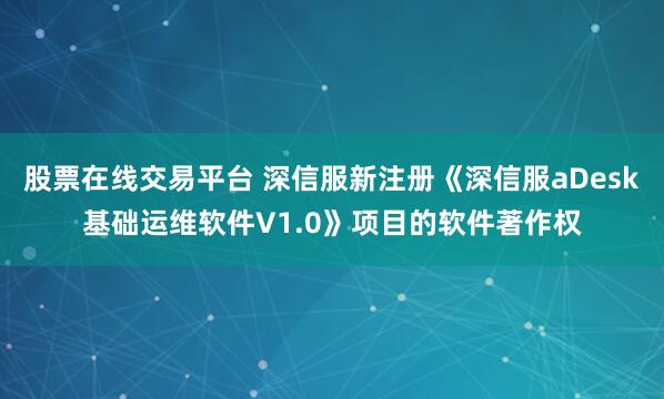 股票在线交易平台 深信服新注册《深信服aDesk基础运维软件V1.0》项目的软件著作权