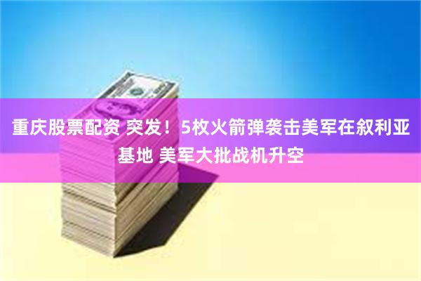 重庆股票配资 突发！5枚火箭弹袭击美军在叙利亚基地 美军大批战机升空