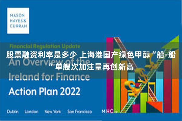 股票融资利率是多少 上海港国产绿色甲醇“船-船”单艘次加注量再创新高