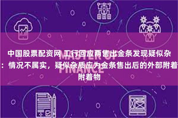 中国股票配资网 工行回应两售出金条发现疑似杂质：情况不属实，疑似杂质应为金条售出后的外部附着物