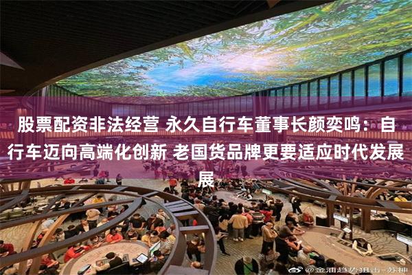 股票配资非法经营 永久自行车董事长颜奕鸣：自行车迈向高端化创新 老国货品牌更要适应时代发展