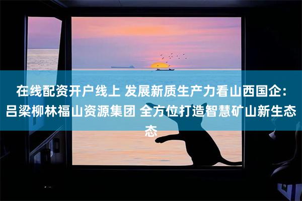 在线配资开户线上 发展新质生产力看山西国企：吕梁柳林福山资源集团 全方位打造智慧矿山新生态