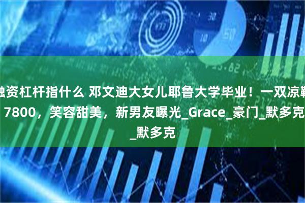 融资杠杆指什么 邓文迪大女儿耶鲁大学毕业！一双凉鞋 7800，笑容甜美，新男友曝光_Grace_豪门_默多克