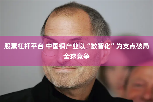 股票杠杆平台 中国铜产业以“数智化”为支点破局全球竞争