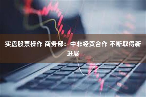 实盘股票操作 商务部：中非经贸合作 不断取得新进展