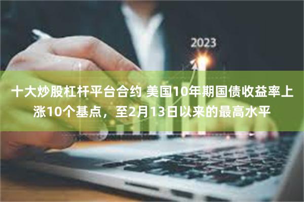 十大炒股杠杆平台合约 美国10年期国债收益率上涨10个基点，至2月13日以来的最高水平