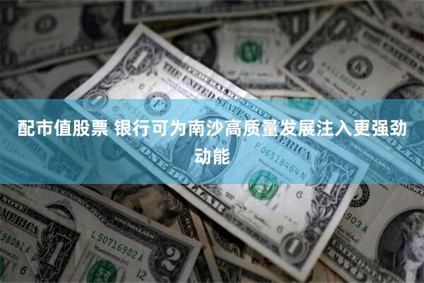 配市值股票 银行可为南沙高质量发展注入更强劲动能