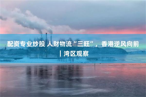 配资专业炒股 人财物流“三旺”，香港逆风向前｜湾区观察