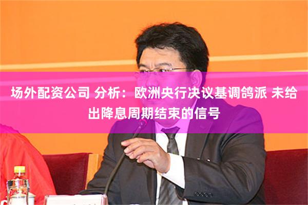 场外配资公司 分析：欧洲央行决议基调鸽派 未给出降息周期结束的信号