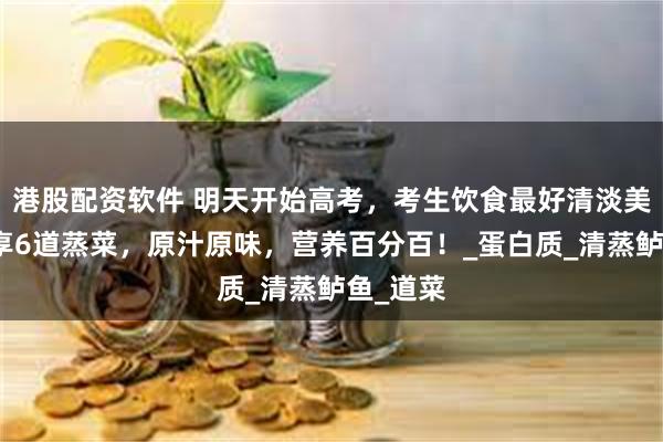 港股配资软件 明天开始高考，考生饮食最好清淡美味，分享6道蒸菜，原汁原味，营养百分百！_蛋白质_清蒸鲈鱼_道菜