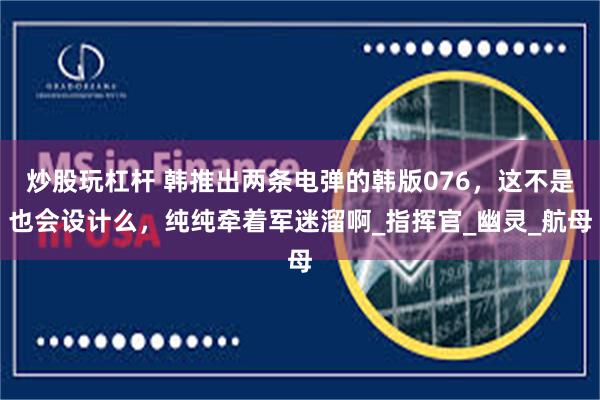炒股玩杠杆 韩推出两条电弹的韩版076，这不是也会设计么，纯纯牵着军迷溜啊_指挥官_幽灵_航母