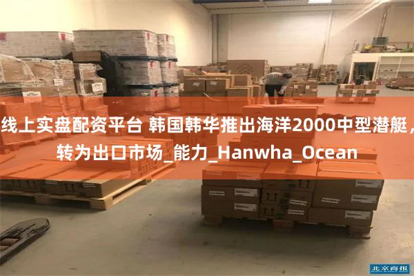 线上实盘配资平台 韩国韩华推出海洋2000中型潜艇，转为出口市场_能力_Hanwha_Ocean