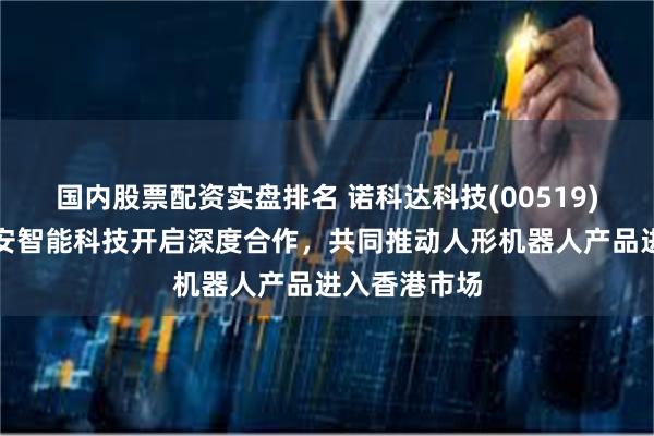 国内股票配资实盘排名 诺科达科技(00519)附属拟与金安智能科技开启深度合作，共同推动人形机器人产品进入香港市场