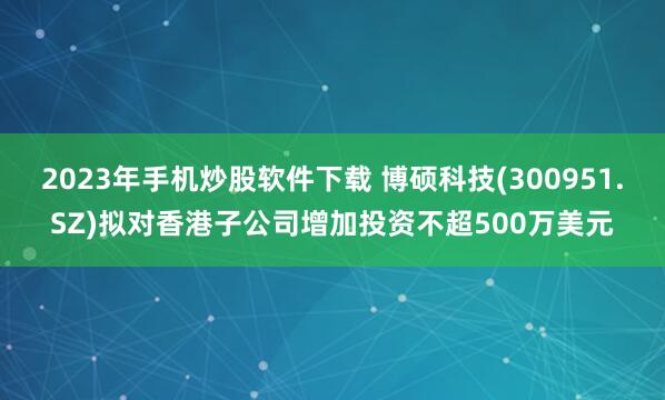 2023年手机炒股软件下载 博硕科技(300951.SZ)拟对香港子公司增加投资不超500万美元