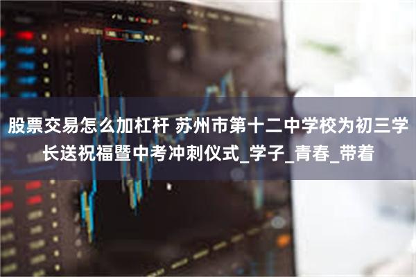 股票交易怎么加杠杆 苏州市第十二中学校为初三学长送祝福暨中考冲刺仪式_学子_青春_带着