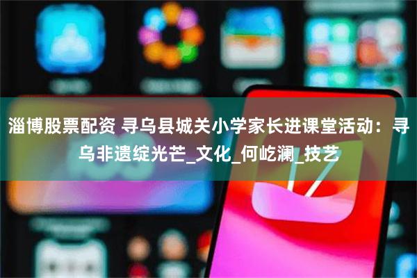 淄博股票配资 寻乌县城关小学家长进课堂活动：寻乌非遗绽光芒_文化_何屹澜_技艺