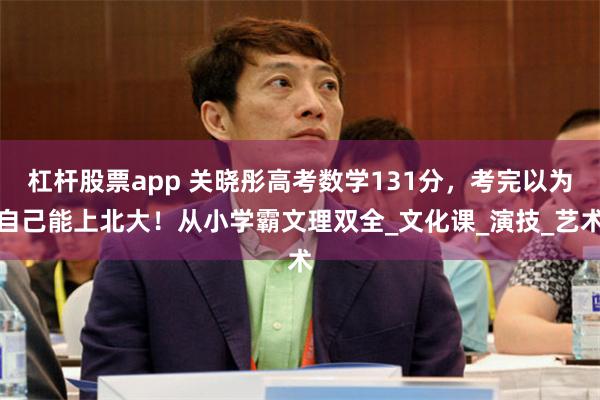 杠杆股票app 关晓彤高考数学131分，考完以为自己能上北大！从小学霸文理双全_文化课_演技_艺术