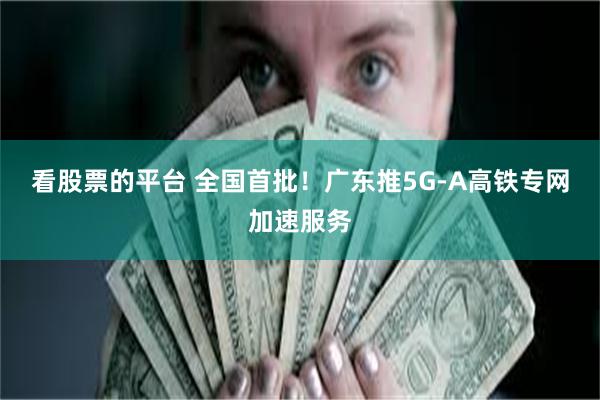 看股票的平台 全国首批！广东推5G-A高铁专网加速服务
