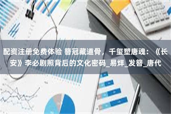 配资注册免费体验 簪冠藏道骨，千玺塑唐魂：《长安》李必剧照背后的文化密码_易烊_发簪_唐代