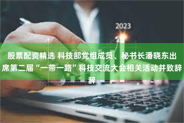 股票配资精选 科技部党组成员、秘书长潘晓东出席第二届“一带一路”科技交流大会相关活动并致辞