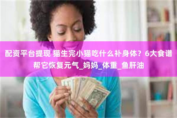 配资平台提现 猫生完小猫吃什么补身体？6大食谱帮它恢复元气_妈妈_体重_鱼肝油