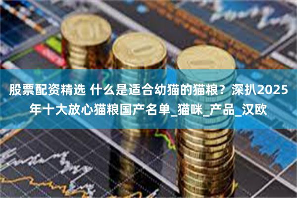 股票配资精选 什么是适合幼猫的猫粮？深扒2025年十大放心猫粮国产名单_猫咪_产品_汉欧