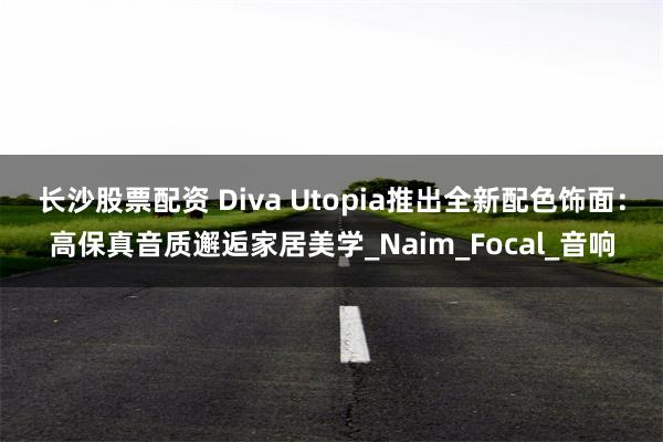 长沙股票配资 Diva Utopia推出全新配色饰面：高保真音质邂逅家居美学_Naim_Focal_音响
