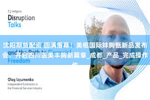 沈阳期货配资 圆满落幕！美枢国际妦胸甄新品发布会，开启四川医美丰胸新篇章_成都_产品_完成操作