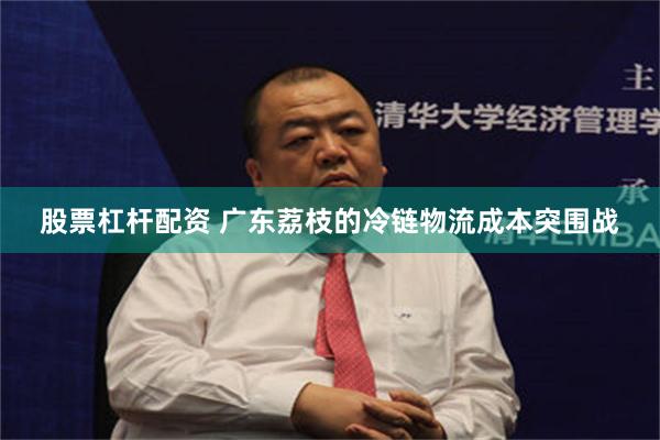 股票杠杆配资 广东荔枝的冷链物流成本突围战