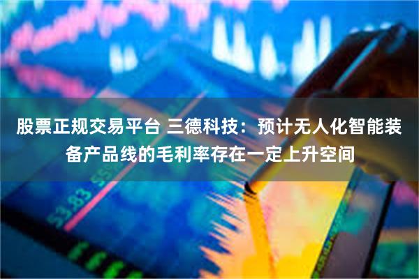 股票正规交易平台 三德科技：预计无人化智能装备产品线的毛利率存在一定上升空间