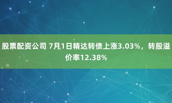 股票配资公司 7月1日精达转债上涨3.03%，转股溢价率12.38%