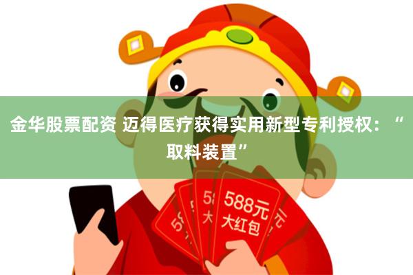 金华股票配资 迈得医疗获得实用新型专利授权：“取料装置”